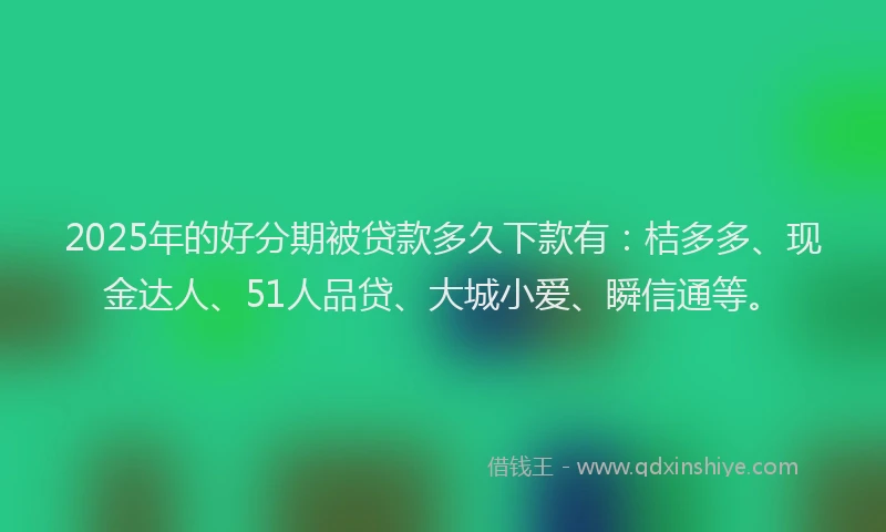 2025年的好分期被贷款多久下款有：桔多多、现金达人、51人品贷、大城小爱、瞬信通等。