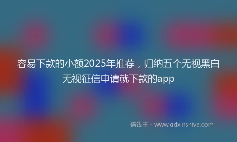 容易下款的小额2025年推荐，归纳五个无视黑白无视征信申请就下款的app