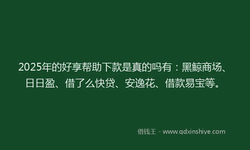 2025年的好享帮助下款是真的吗有：黑鲸商场、日日盈、借了么快贷、安逸花、借款易宝等。