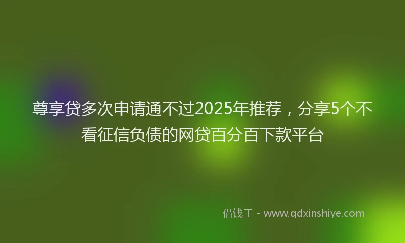 尊享贷多次申请通不过2025年推荐，分享5个不看征信负债的网贷百分百下款平台