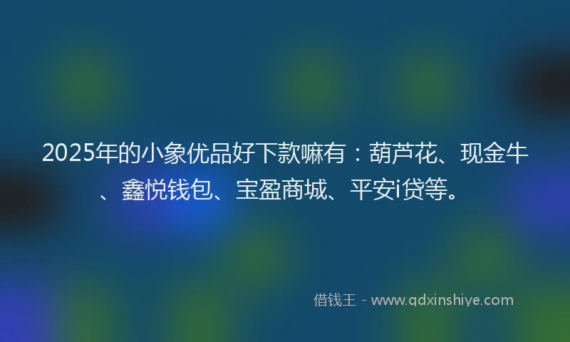 2025年的小象优品好下款嘛有：葫芦花、现金牛、鑫悦钱包、宝盈商城、平安i贷等。