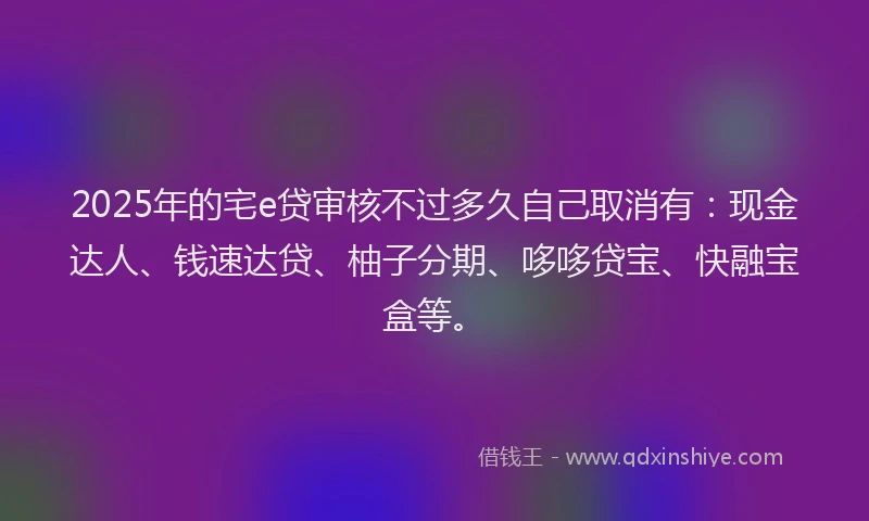 2025年的宅e贷审核不过多久自己取消有：现金达人、钱速达贷、柚子分期、哆哆贷宝、快融宝盒等。