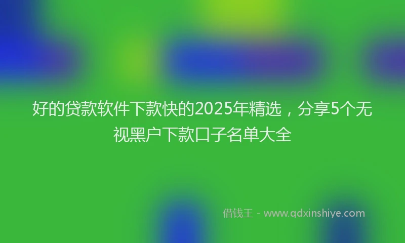 好的贷款软件下款快的2025年精选，分享5个无视黑户下款口子名单大全