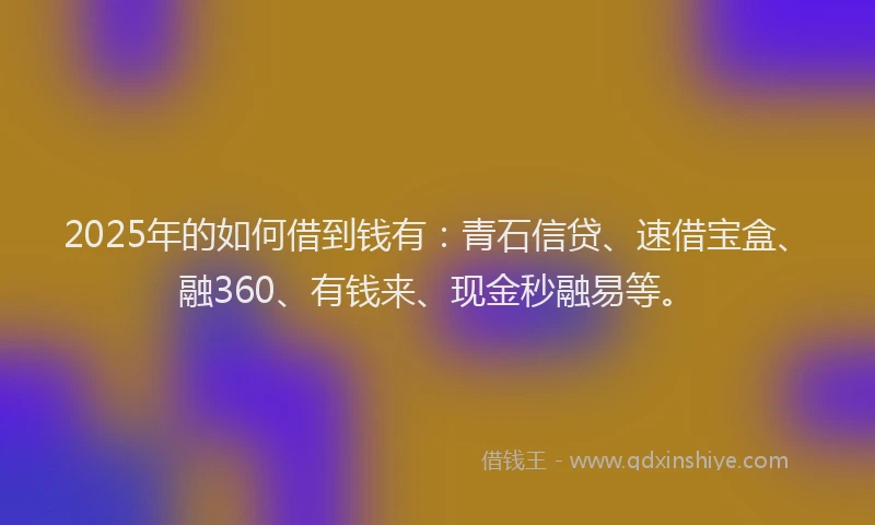 2025年的如何借到钱有：青石信贷、速借宝盒、融360、有钱来、现金秒融易等。