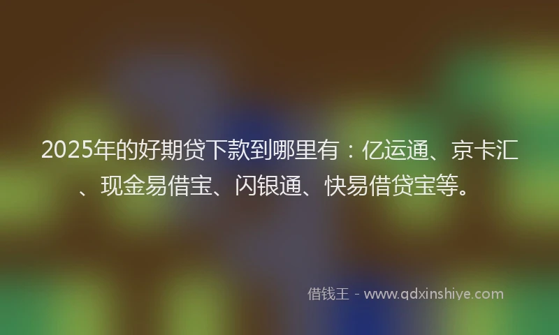 2025年的好期贷下款到哪里有：亿运通、京卡汇、现金易借宝、闪银通、快易借贷宝等。
