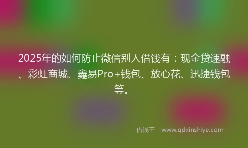 2025年的如何防止微信别人借钱有：现金贷速融、彩虹商城、鑫易Pro+钱包、放心花、迅捷钱包等。