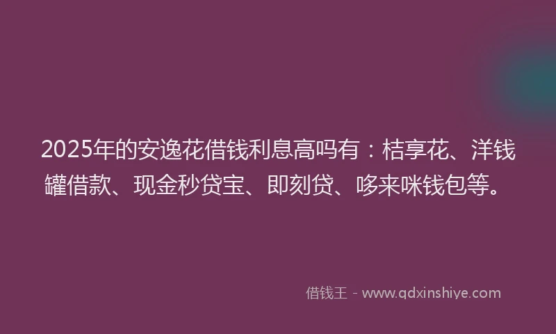 2025年的安逸花借钱利息高吗有：桔享花、洋钱罐借款、现金秒贷宝、即刻贷、哆来咪钱包等。
