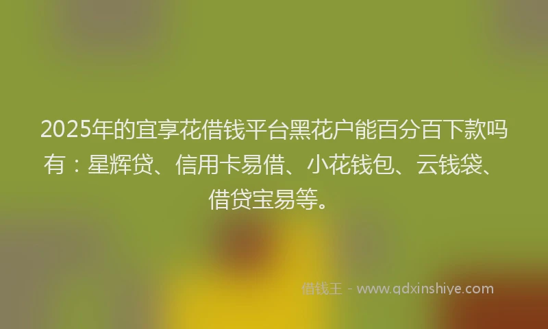 2025年的宜享花借钱平台黑花户能百分百下款吗有：星辉贷、信用卡易借、小花钱包、云钱袋、借贷宝易等。