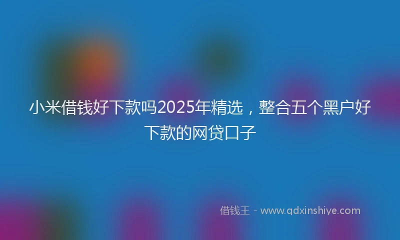 小米借钱好下款吗2025年精选，整合五个黑户好下款的网贷口子