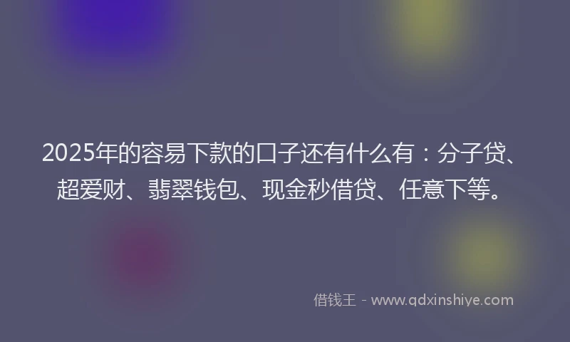 2025年的容易下款的口子还有什么有：分子贷、超爱财、翡翠钱包、现金秒借贷、任意下等。