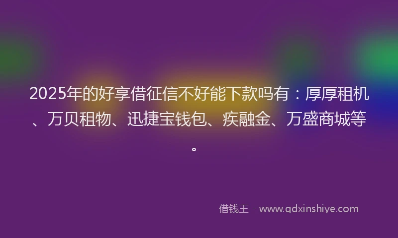 2025年的好享借征信不好能下款吗有：厚厚租机、万贝租物、迅捷宝钱包、疾融金、万盛商城等。