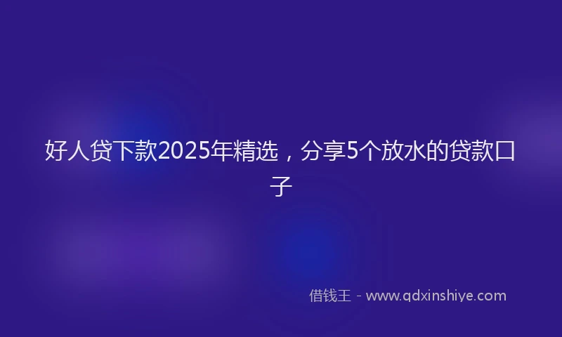 好人贷下款2025年精选，分享5个放水的贷款口子