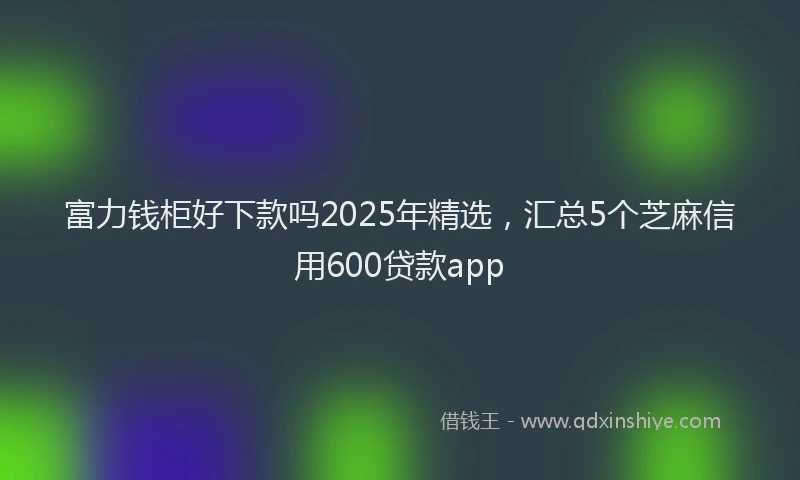 富力钱柜好下款吗2025年精选，汇总5个芝麻信用600贷款app