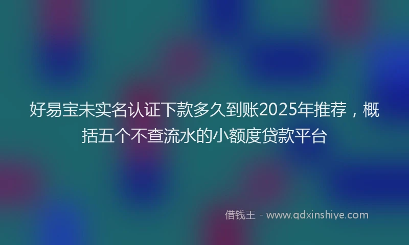 好易宝未实名认证下款多久到账2025年推荐，概括五个不查流水的小额度贷款平台