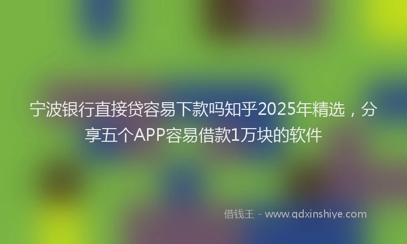 宁波银行直接贷容易下款吗知乎2025年精选，分享五个APP容易借款1万块的软件