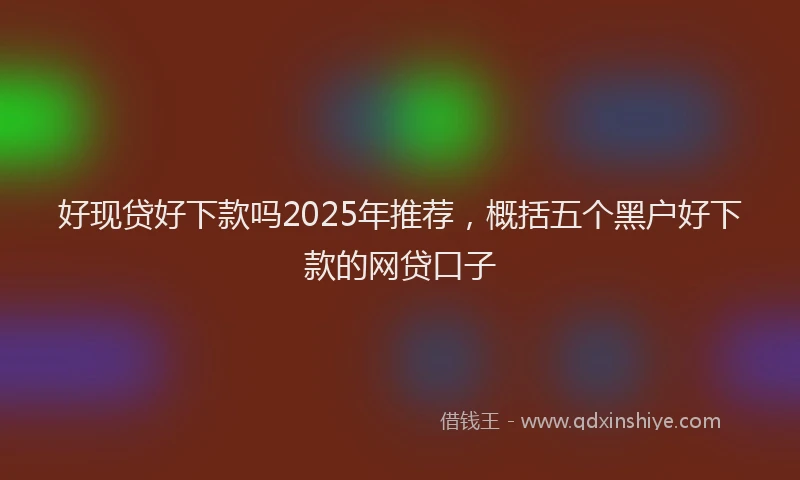 好现贷好下款吗2025年推荐，概括五个黑户好下款的网贷口子
