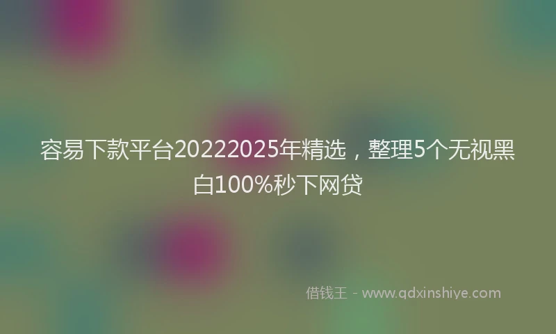 容易下款平台20222025年精选，整理5个无视黑白100%秒下网贷