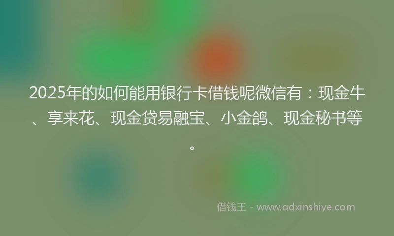 2025年的如何能用银行卡借钱呢微信有：现金牛、享来花、现金贷易融宝、小金鸽、现金秘书等。