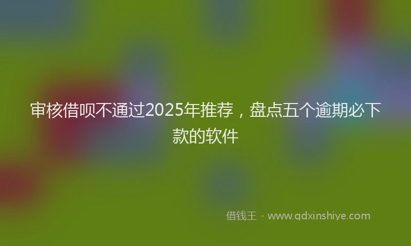 审核借呗不通过2025年推荐，盘点五个逾期必下款的软件