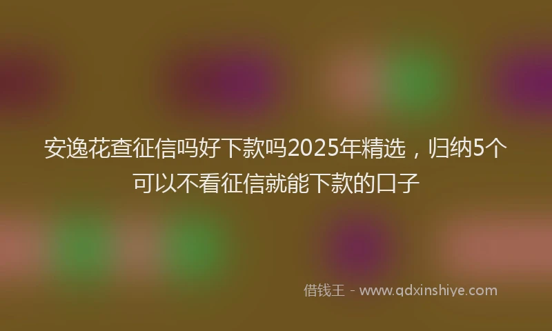 安逸花查征信吗好下款吗2025年精选，归纳5个可以不看征信就能下款的口子