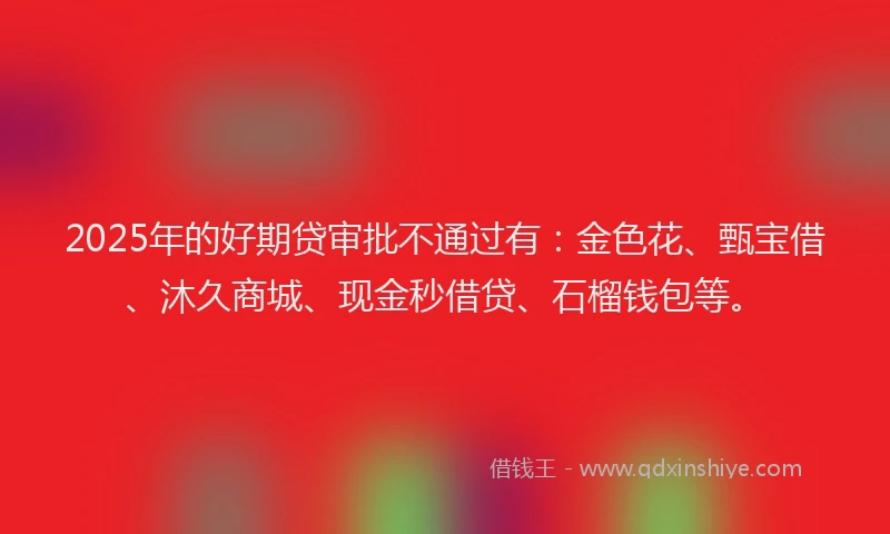 2025年的好期贷审批不通过有：金色花、甄宝借、沐久商城、现金秒借贷、石榴钱包等。