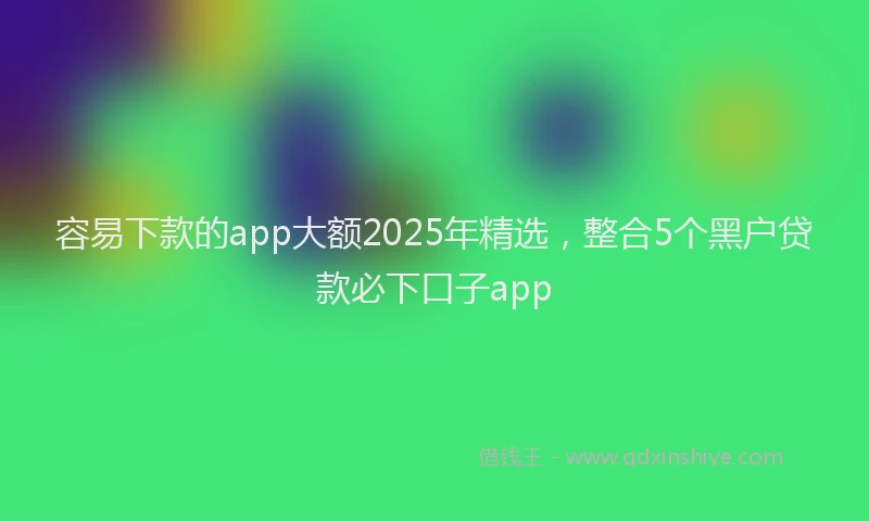 容易下款的app大额2025年精选，整合5个黑户贷款必下口子app
