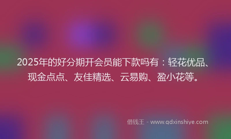2025年的好分期开会员能下款吗有：轻花优品、现金点点、友佳精选、云易购、盈小花等。