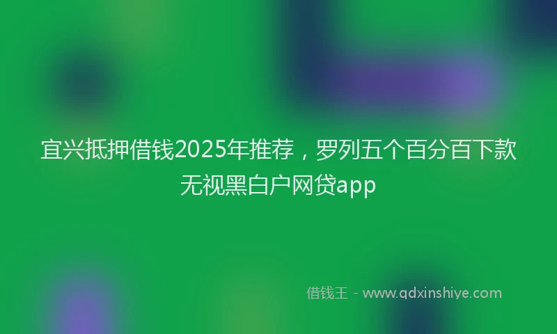 宜兴抵押借钱2025年推荐，罗列五个百分百下款无视黑白户网贷app