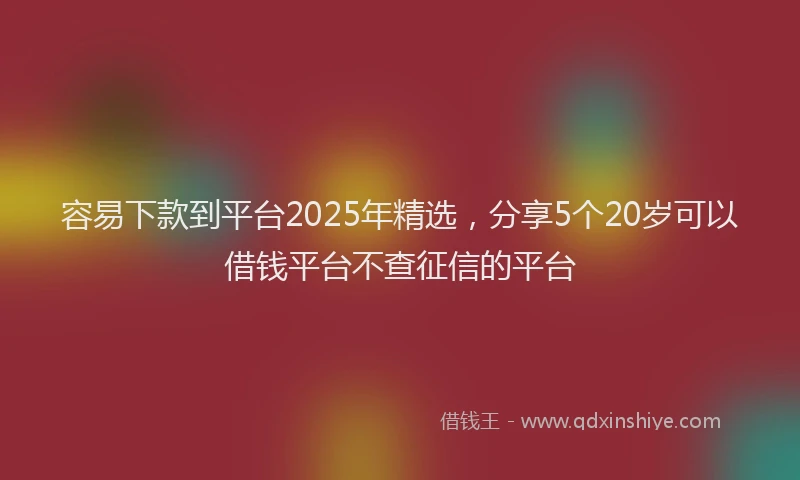 容易下款到平台2025年精选，分享5个20岁可以借钱平台不查征信的平台