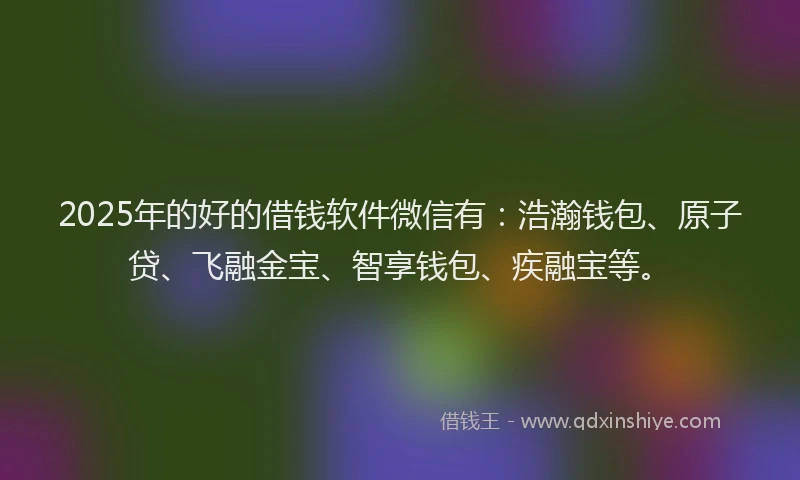 2025年的好的借钱软件微信有：浩瀚钱包、原子贷、飞融金宝、智享钱包、疾融宝等。
