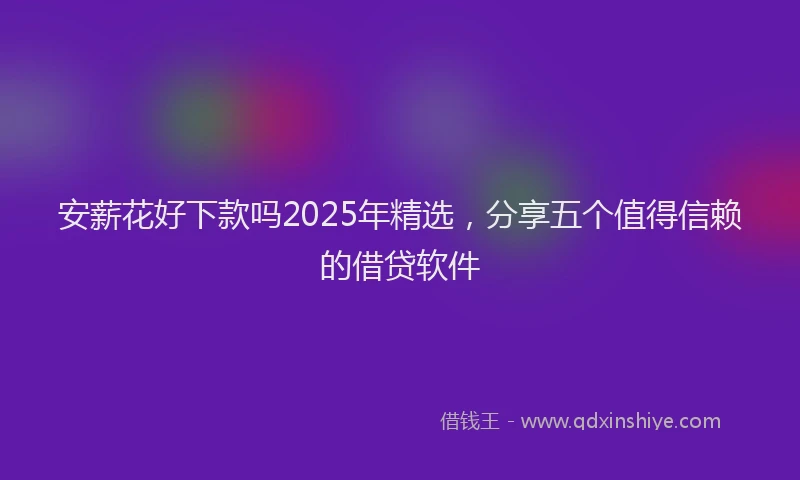 安薪花好下款吗2025年精选，分享五个值得信赖的借贷软件