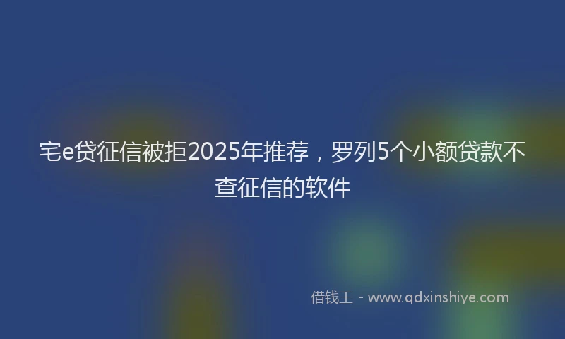 宅e贷征信被拒2025年推荐，罗列5个小额贷款不查征信的软件