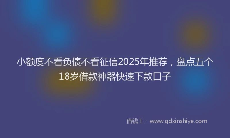小额度不看负债不看征信2025年推荐，盘点五个18岁借款神器快速下款口子