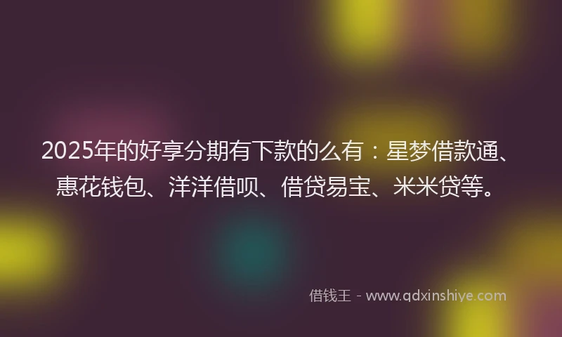 2025年的好享分期有下款的么有：星梦借款通、惠花钱包、洋洋借呗、借贷易宝、米米贷等。