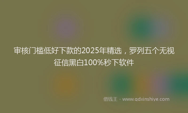 审核门槛低好下款的2025年精选，罗列五个无视征信黑白100%秒下软件