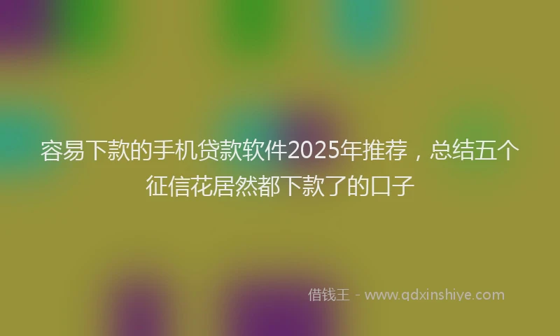容易下款的手机贷款软件2025年推荐，总结五个征信花居然都下款了的口子