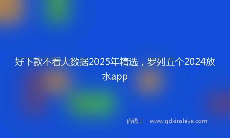 好下款不看大数据2025年精选，罗列五个2024放水app