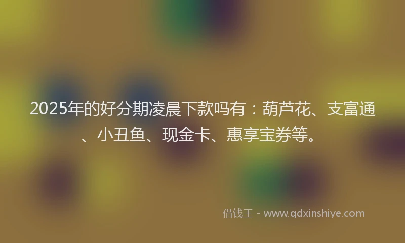 2025年的好分期凌晨下款吗有：葫芦花、支富通、小丑鱼、现金卡、惠享宝券等。