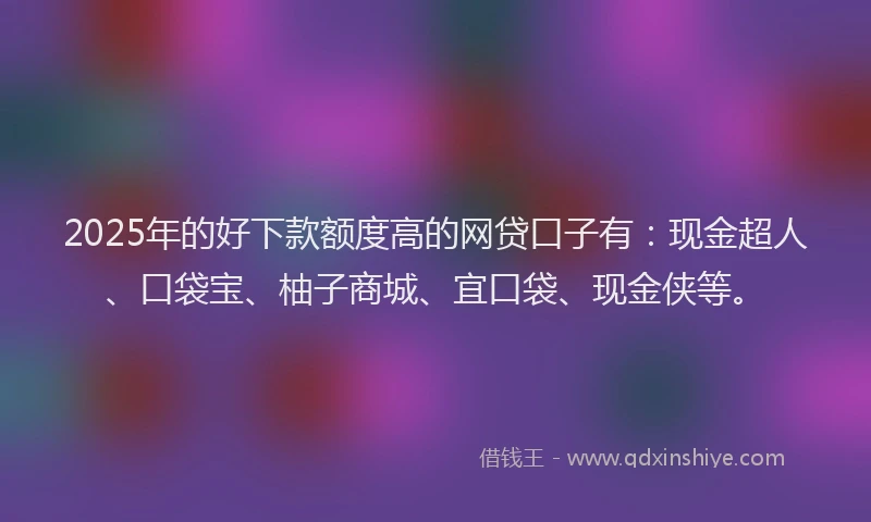 2025年的好下款额度高的网贷口子有：现金超人、口袋宝、柚子商城、宜口袋、现金侠等。