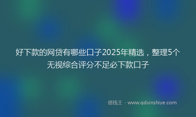 好下款的网贷有哪些口子2025年精选，整理5个无视综合评分不足必下款口子