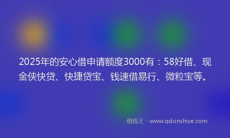2025年的安心借申请额度3000有：58好借、现金侠快贷、快捷贷宝、钱速借易行、微粒宝等。