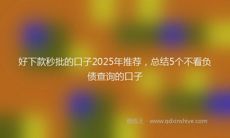 好下款秒批的口子2025年推荐，总结5个不看负债查询的口子