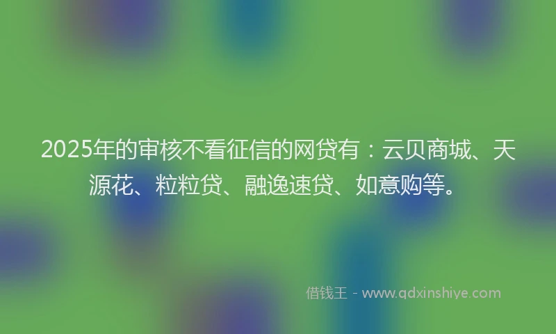 2025年的审核不看征信的网贷有：云贝商城、天源花、粒粒贷、融逸速贷、如意购等。