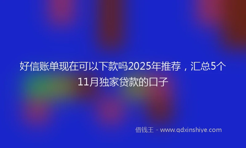 好信账单现在可以下款吗2025年推荐，汇总5个11月独家贷款的口子