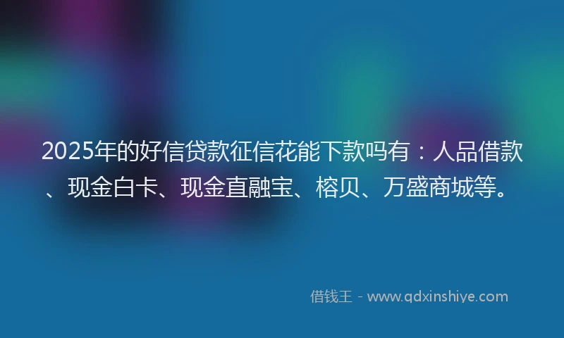 2025年的好信贷款征信花能下款吗有：人品借款、现金白卡、现金直融宝、榕贝、万盛商城等。