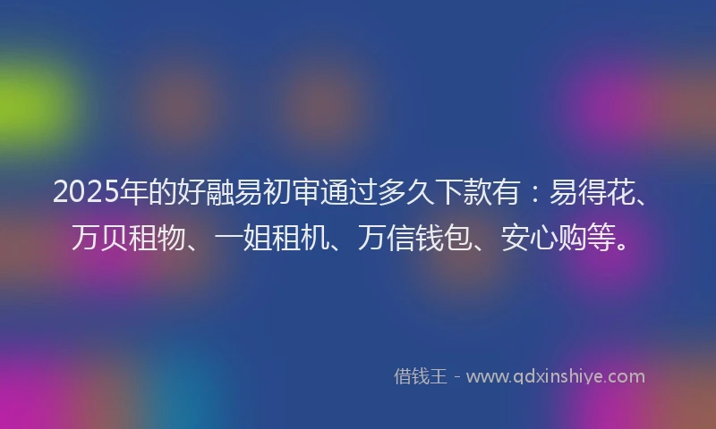 2025年的好融易初审通过多久下款有：易得花、万贝租物、一姐租机、万信钱包、安心购等。