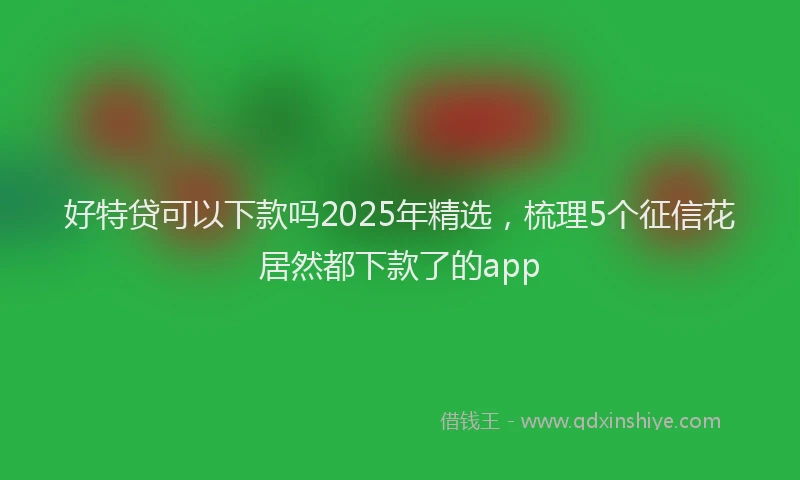 好特贷可以下款吗2025年精选，梳理5个征信花居然都下款了的app