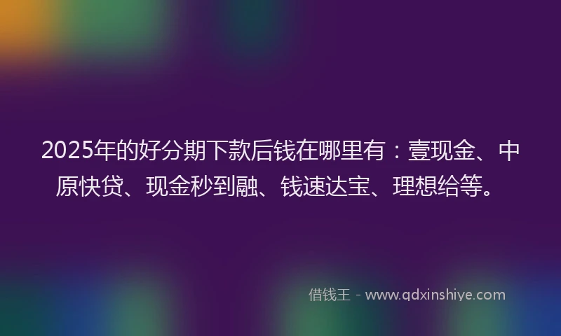 2025年的好分期下款后钱在哪里有：壹现金、中原快贷、现金秒到融、钱速达宝、理想给等。