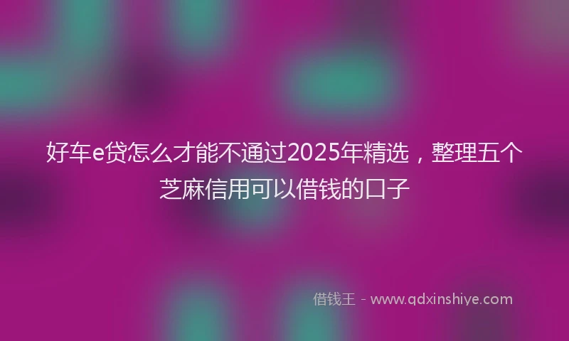好车e贷怎么才能不通过2025年精选，整理五个芝麻信用可以借钱的口子
