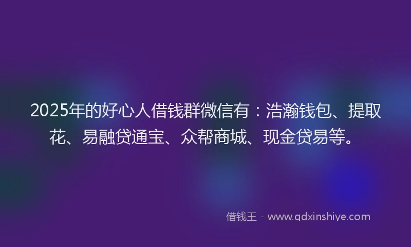 2025年的好心人借钱群微信有：浩瀚钱包、提取花、易融贷通宝、众帮商城、现金贷易等。